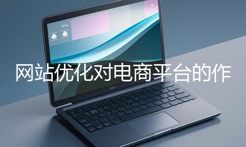 網(wǎng)站優(yōu)化對電商平臺的作用體現(xiàn)在哪些方面？